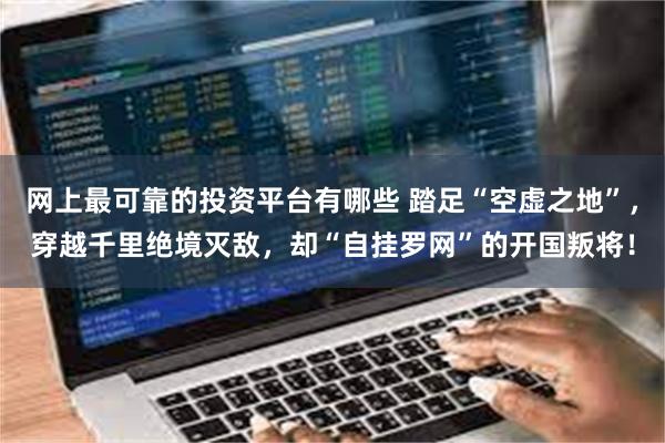 网上最可靠的投资平台有哪些 踏足“空虚之地”，穿越千里绝境灭敌，却“自挂罗网”的开国叛将！