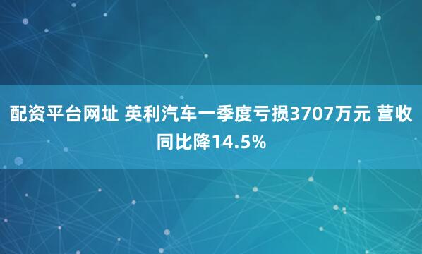 配资平台网址 英利汽车一季度亏损3707万元 营收同比降14.5%