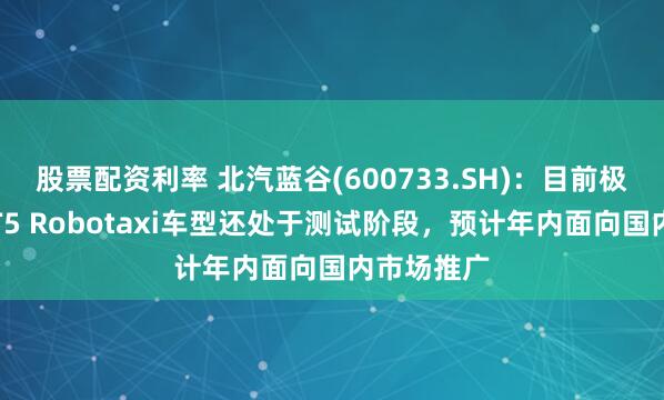 股票配资利率 北汽蓝谷(600733.SH)：目前极狐阿尔法T5 Robotaxi车型还处于测试阶段，预计年内面向国内市场推广