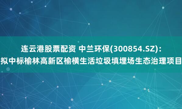 连云港股票配资 中兰环保(300854.SZ)：拟中标榆林高新区榆横生活垃圾填埋场生态治理项目