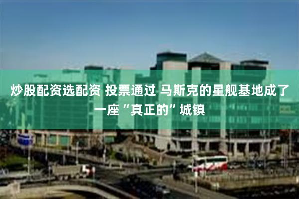 炒股配资选配资 投票通过 马斯克的星舰基地成了一座“真正的”城镇