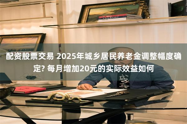 配资股票交易 2025年城乡居民养老金调整幅度确定? 每月增加20元的实际效益如何