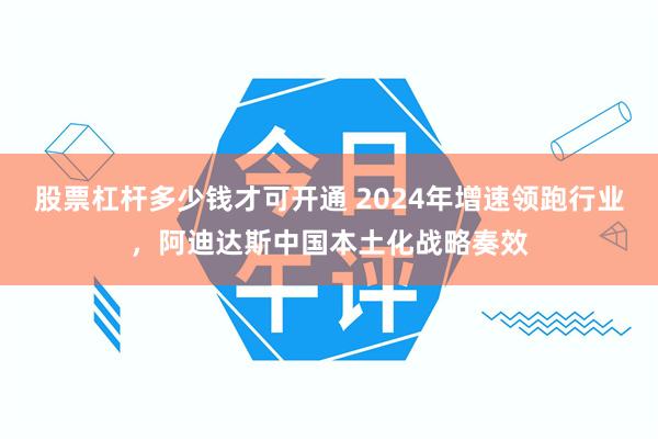 股票杠杆多少钱才可开通 2024年增速领跑行业，阿迪达斯中国本土化战略奏效