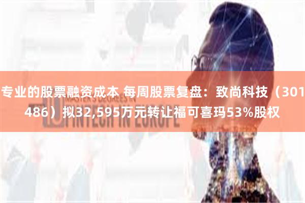 专业的股票融资成本 每周股票复盘：致尚科技（301486）拟32,595万元转让福可喜玛53%股权