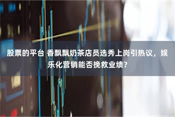 股票的平台 香飘飘奶茶店员选秀上岗引热议，娱乐化营销能否挽救业绩？