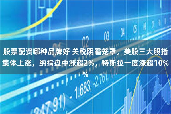 股票配资哪种品牌好 关税阴霾笼罩，美股三大股指集体上涨，纳指盘中涨超2%，特斯拉一度涨超10%