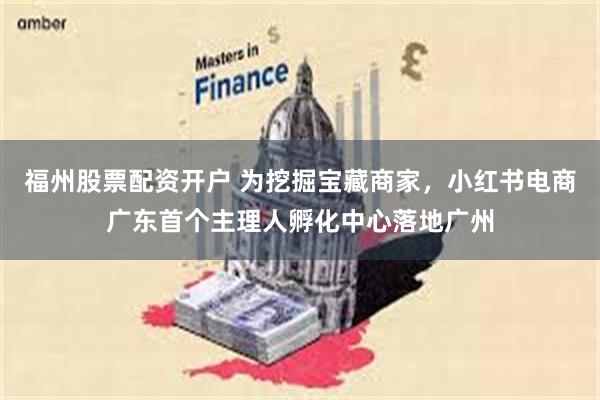 福州股票配资开户 为挖掘宝藏商家，小红书电商广东首个主理人孵化中心落地广州