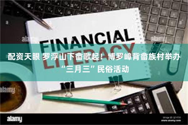 配资天眼 罗浮山下畲歌起！博罗嶂背畲族村举办“三月三”民俗活动
