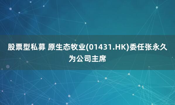 股票型私募 原生态牧业(01431.HK)委任张永久为公司主席