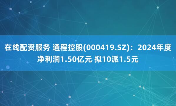 在线配资服务 通程控股(000419.SZ)：2024年度净利润1.50亿元 拟10派1.5元