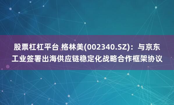 股票杠杠平台 格林美(002340.SZ)：与京东工业签署出海供应链稳定化战略合作框架协议