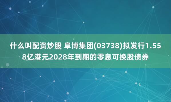 什么叫配资炒股 阜博集团(03738)拟发行1.558亿港元2028年到期的零息可换股债券