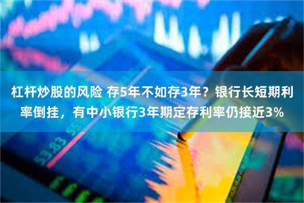 杠杆炒股的风险 存5年不如存3年？银行长短期利率倒挂，有中小银行3年期定存利率仍接近3%