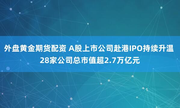 外盘黄金期货配资 A股上市公司赴港IPO持续升温 28家公司总市值超2.7万亿元