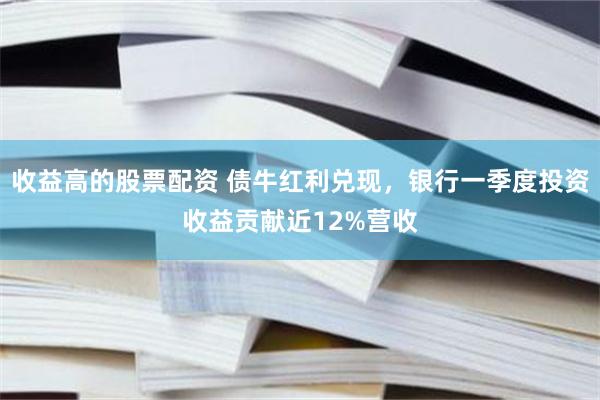 收益高的股票配资 债牛红利兑现，银行一季度投资收益贡献近12%营收