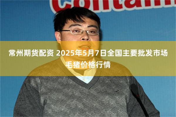 常州期货配资 2025年5月7日全国主要批发市场毛猪价格行情