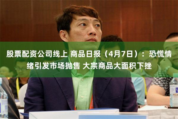 股票配资公司线上 商品日报（4月7日）：恐慌情绪引发市场抛售 大宗商品大面积下挫