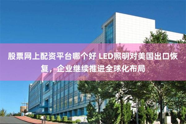 股票网上配资平台哪个好 LED照明对美国出口恢复，企业继续推进全球化布局