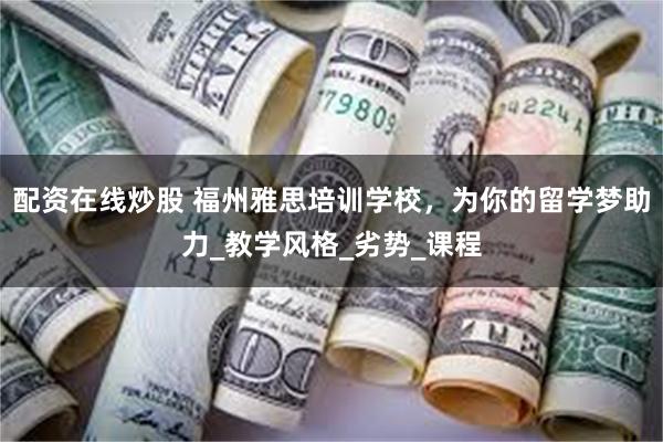 配资在线炒股 福州雅思培训学校，为你的留学梦助力_教学风格_劣势_课程