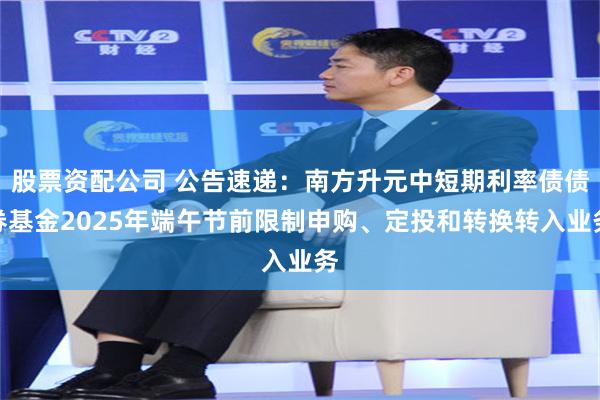股票资配公司 公告速递：南方升元中短期利率债债券基金2025年端午节前限制申购、定投和转换转入业务
