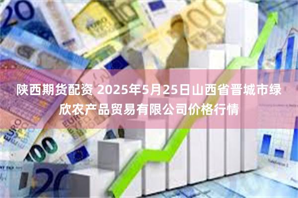 陕西期货配资 2025年5月25日山西省晋城市绿欣农产品贸易有限公司价格行情