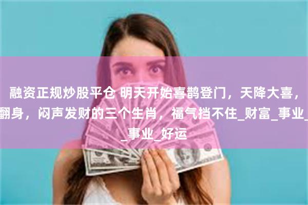 融资正规炒股平仓 明天开始喜鹊登门，天降大喜，财运翻身，闷声发财的三个生肖，福气挡不住_财富_事业_好运