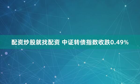 配资炒股就找配资 中证转债指数收跌0.49%
