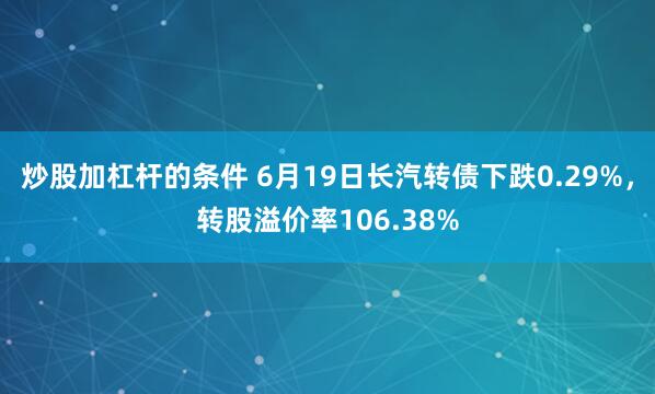 炒股加杠杆的条件 6月19日长汽转债下跌0.29%，转股溢价率106.38%