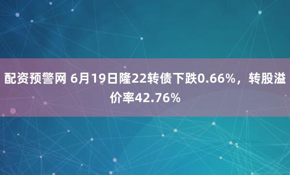 配资预警网 6月19日隆22转债下跌0.66%，转股溢价率42.76%