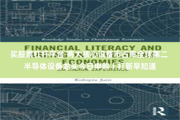 买股票杠杆平台 两大核心设备市占率全球第二 半导体设备龙头今日申购丨打新早知道