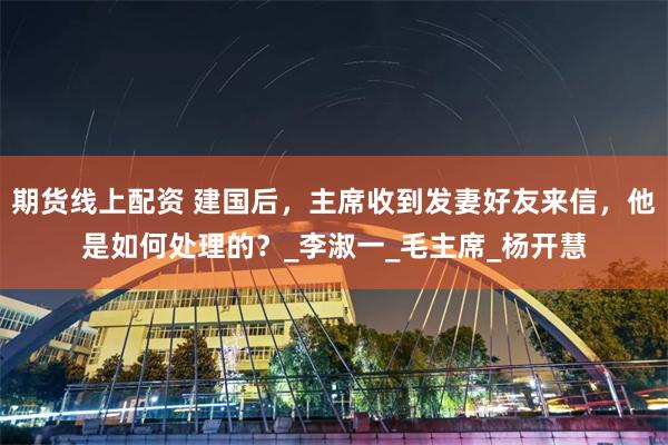 期货线上配资 建国后，主席收到发妻好友来信，他是如何处理的？_李淑一_毛主席_杨开慧