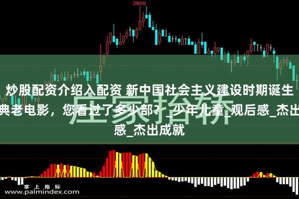炒股配资介绍入配资 新中国社会主义建设时期诞生的经典老电影，您看过了多少部？_少年儿童_观后感_杰出成就