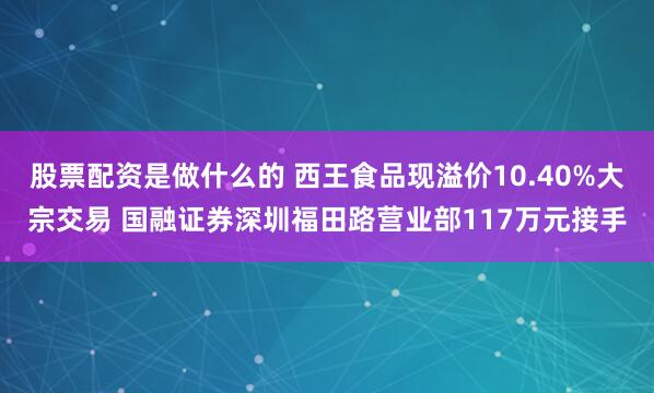 股票配资是做什么的 西王食品现溢价10.40%大宗交易 国融证券深圳福田路营业部117万元接手